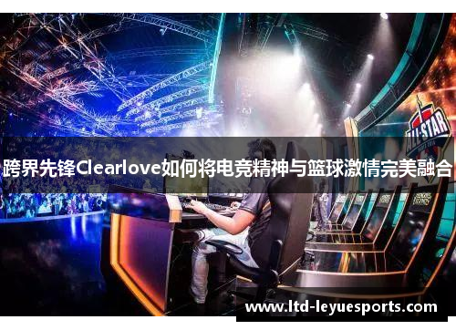 跨界先锋Clearlove如何将电竞精神与篮球激情完美融合